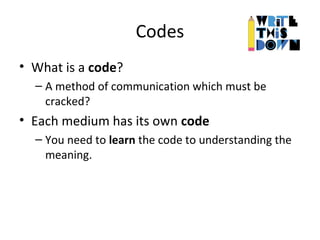 Codes
• What is a code?
– A method of communication which must be
cracked?
• Each medium has its own code
– You need to learn the code to understanding the
meaning.
 
