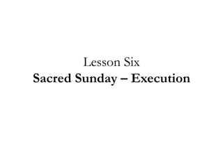 Lesson Six
Sacred Sunday – Execution
 