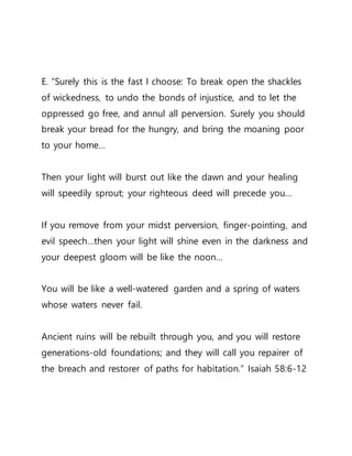 E. ”Surely this is the fast I choose: To break open the shackles
of wickedness, to undo the bonds of injustice, and to let the
oppressed go free, and annul all perversion. Surely you should
break your bread for the hungry, and bring the moaning poor
to your home…
Then your light will burst out like the dawn and your healing
will speedily sprout; your righteous deed will precede you…
If you remove from your midst perversion, finger-pointing, and
evil speech…then your light will shine even in the darkness and
your deepest gloom will be like the noon…
You will be like a well-watered garden and a spring of waters
whose waters never fail.
Ancient ruins will be rebuilt through you, and you will restore
generations-old foundations; and they will call you repairer of
the breach and restorer of paths for habitation.” Isaiah 58:6-12
 
