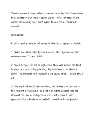 There’s so much here. What is valued most by God? How does
that equate in our more secular world? What of great value
comes from living true once again to our most cherished
values?
(Discussion)
F. Let’s read a number of verses in the last chapters of Isaiah:
1. ”Who are these who fly like a cloud, like pigeons to their
cote-windows?” Isaiah 60:8
2. ”Your people will all be righteous; they will inherit the land
forever; a shoot of My planting, My handiwork, in which to
glory. The smallest will increase a thousand-fold…” Isaiah 60:21-
22
3. ”My soul will exult with my God, for he has dressed me in
the raiment of salvation, in a robe of righteousness has He
cloaked me, like a bridegroom who exalts himself with
splendor, like a bride who bedecks herself with her jewelry.
 