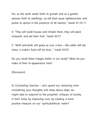 For, as the earth sends forth its growth and as a garden
sprouts forth its seedlings, so will God cause righteousness and
praise to sprout in the presence of all nations.” Isaiah 61:10-11
4. ”They will build houses and inhabit them, they will plant
vineyards and eat their fruit.” Isaiah 65:21
5. ”Wolf and lamb will graze as one, a lion – like cattle will eat
straw, a snake’s food will be dust…” Isaiah 65:25
Do you recall these images earlier in our study? What do you
make of their re-appearance here?
(Discussion)
III. Concluding Exercise – Let’s spend our remaining time
considering your thoughts and ideas about steps we
might take to respond to the prophets’ critiques of society
in their times by improving ours, by creating a more
positive measure on our “spiritual/ethical meter?”
 