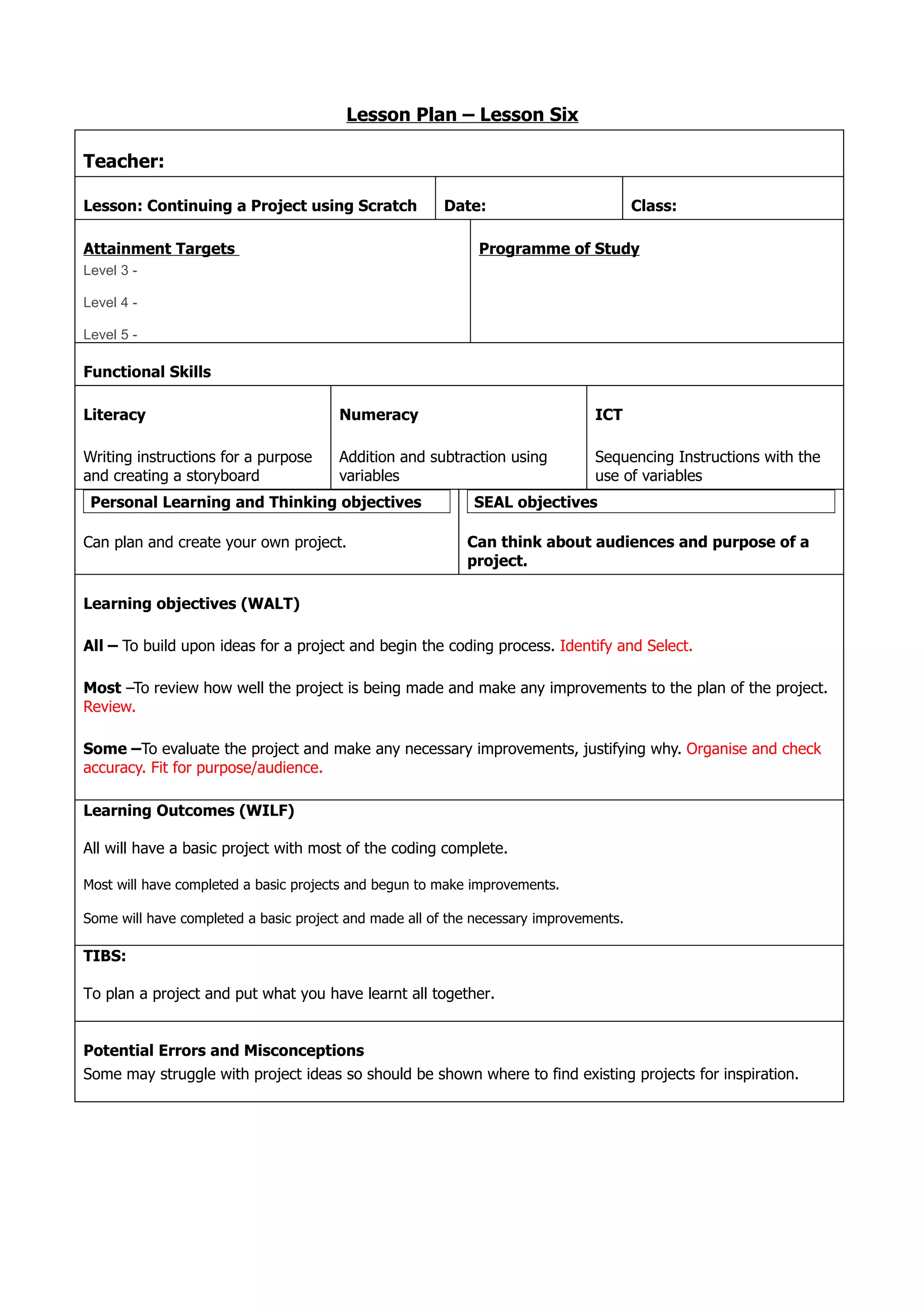 Lesson Plan – Lesson Six

Teacher:

Lesson: Continuing a Project using Scratch              Date:                          Class:

Attainment Targets                                           Programme of Study
Level 3 -

Level 4 -

Level 5 -

Functional Skills

Literacy                               Numeracy                                ICT

Writing instructions for a purpose     Addition and subtraction using          Sequencing Instructions with the
and creating a storyboard              variables                               use of variables
 Personal Learning and Thinking objectives                  SEAL objectives

Can plan and create your own project.                      Can think about audiences and purpose of a
                                                           project.

Learning objectives (WALT)

All – To build upon ideas for a project and begin the coding process. Identify and Select.

Most –To review how well the project is being made and make any improvements to the plan of the project.
Review.

Some –To evaluate the project and make any necessary improvements, justifying why. Organise and check
accuracy. Fit for purpose/audience.

Learning Outcomes (WILF)

All will have a basic project with most of the coding complete.

Most will have completed a basic projects and begun to make improvements.

Some will have completed a basic project and made all of the necessary improvements.

TIBS:

To plan a project and put what you have learnt all together.


Potential Errors and Misconceptions
Some may struggle with project ideas so should be shown where to find existing projects for inspiration.
 