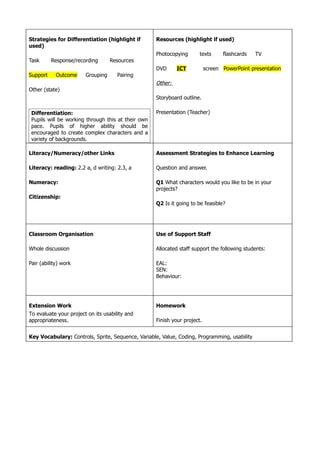 Strategies for Differentiation (highlight if        Resources (highlight if used)
used)
                                                    Photocopying       texts      flashcards   TV
Task      Response/recording       Resources
                                                    DVD      ICT           screen PowerPoint presentation
Support     Outcome     Grouping      Pairing
                                                    Other:
Other (state)
                                                    Storyboard outline.

 Differentiation:                                   Presentation (Teacher)
 Pupils will be working through this at their own
 pace. Pupils of higher ability should be
 encouraged to create complex characters and a
 variety of backgrounds.

Literacy/Numeracy/other Links                       Assessment Strategies to Enhance Learning

Literacy: reading: 2.2 a, d writing: 2.3, a         Question and answer.

Numeracy:                                           Q1 What characters would you like to be in your
                                                    projects?
Citizenship:
                                                    Q2 Is it going to be feasible?




Classroom Organisation                              Use of Support Staff

Whole discussion                                    Allocated staff support the following students:

Pair (ability) work                                 EAL:
                                                    SEN:
                                                    Behaviour:




Extension Work                                      Homework
To evaluate your project on its usability and
appropriateness.                                    Finish your project.


Key Vocabulary: Controls, Sprite, Sequence, Variable, Value, Coding, Programming, usability
 
