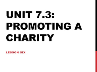 UNIT 7.3:
PROMOTING A
CHARITY
LESSON SIX

 