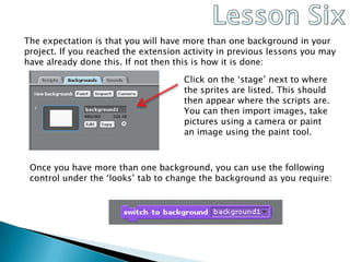 Lesson SixThe expectation is that you will have more than one background in your project. If you reached the extension activity in previous lessons you may have already done this. If not then this is how it is done:Click on the ‘stage’ next to where the sprites are listed. This should then appear where the scripts are. You can then import images, take pictures using a camera or paint an image using the paint tool.Once you have more than one background, you can use the following control under the ‘looks’ tab to change the background as you require: