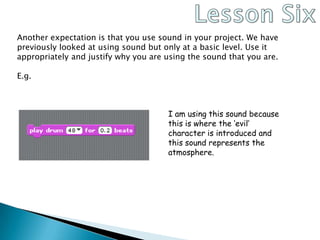 Lesson SixAnother expectation is that you use sound in your project. We have previously looked at using sound but only at a basic level. Use it appropriately and justify why you are using the sound that you are.E.g.I am using this sound because this is where the ‘evil’ character is introduced and this sound represents the atmosphere.