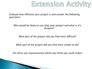 Extension ActivityEvaluate how effective your project is and answer the following questions:Who would be likely to use/play your project and what is it’s purpose?What part of the project did you find most difficult?What part of the project did you find most simple to do?Are there any improvements which you think you could make?