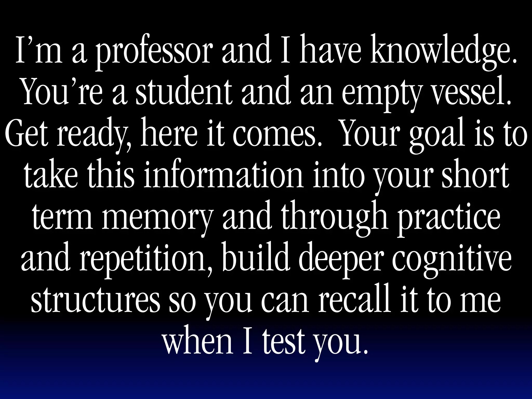 I’m a professor and I have knowledge.
 You’re a student and an empty vessel.
Get ready, here it comes. Your goal is to
 take this information into your short
  term memory and through practice
 and repetition, build deeper cognitive
  structures so you can recall it to me
             when I test you.
 
