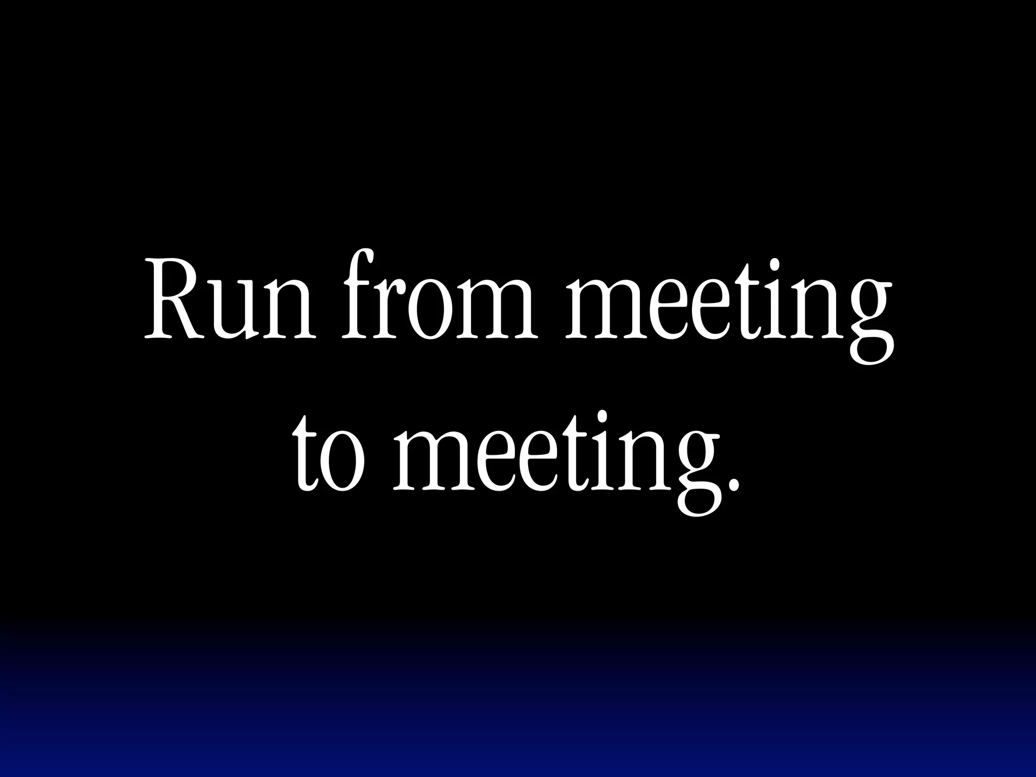 Run from meeting
   to meeting.
 