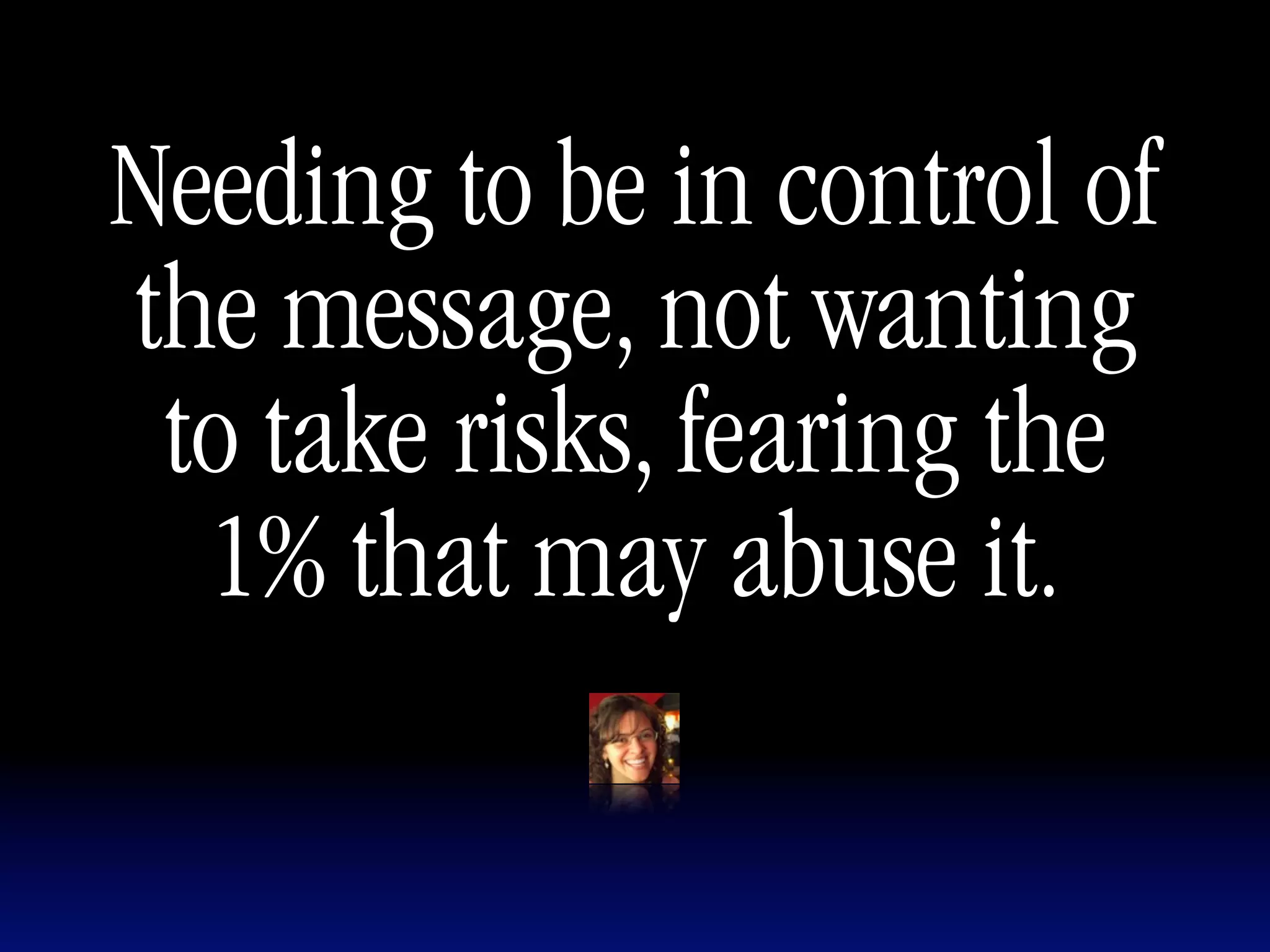 Needing to be in control of
the message, not wanting
 to take risks, fearing the
  1% that may abuse it.
 