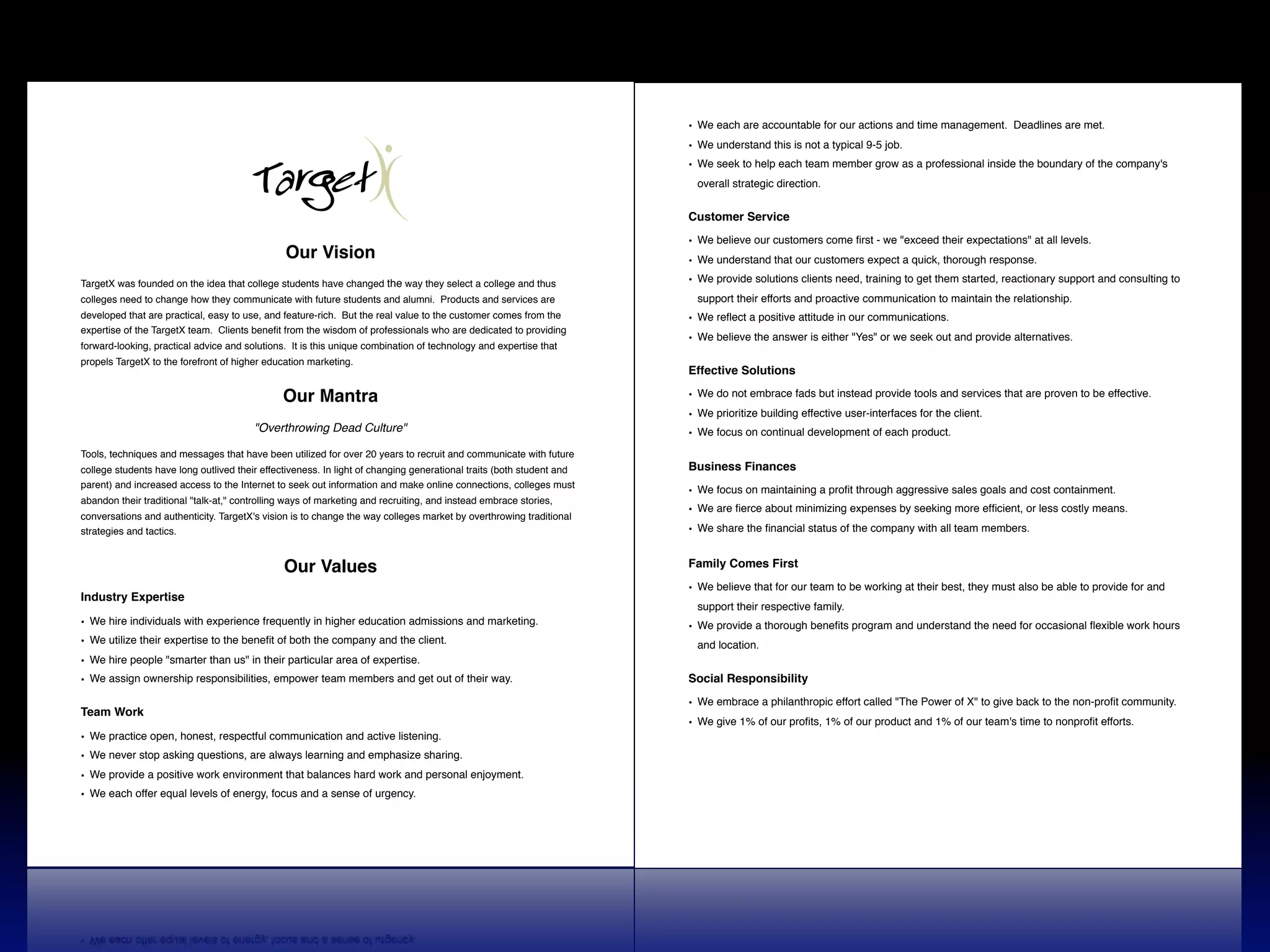 • We each are accountable for our actions and time management. Deadlines are met.
                                                                                                                      • We understand this is not a typical 9-5 job.
                                                                                                                      • We seek to help each team member grow as a professional inside the boundary of the company's
                                                                                                                        overall strategic direction.


                                                                                                                      Customer Service

                                                                                                                      • We believe our customers come ﬁrst - we "exceed their expectations" at all levels.
                                                Our Vision                                                            • We understand that our customers expect a quick, thorough response.

TargetX was founded on the idea that college students have changed the way they select a college and thus             • We provide solutions clients need, training to get them started, reactionary support and consulting to
colleges need to change how they communicate with future students and alumni. !Products and services are                support their efforts and proactive communication to maintain the relationship.
developed that are practical, easy to use, and feature-rich. !But the real value to the customer comes from the       • We reﬂect a positive attitude in our communications.
expertise of the TargetX team. !Clients beneﬁt from the wisdom of professionals who are dedicated to providing
                                                                                                                      • We believe the answer is either "Yes" or we seek out and provide alternatives.
forward-looking, practical advice and solutions. !It is this unique combination of technology and expertise that
propels TargetX to the forefront of higher education marketing.
                                                                                                                      Effective Solutions

                                               Our Mantra                                                             • We do not embrace fads but instead provide tools and services that are proven to be effective.
                                                                                                                      • We prioritize building effective user-interfaces for the client.!
                                        "Overthrowing Dead Culture"                                                   • We focus on continual development of each product.
Tools, techniques and messages that have been utilized for over 20 years to recruit and communicate with future
college students have long outlived their effectiveness. In light of changing generational traits (both student and   Business Finances
parent) and increased access to the Internet to seek out information and make online connections, colleges must
                                                                                                                      • We focus on maintaining a proﬁt through aggressive sales goals and cost containment.
abandon their traditional "talk-at," controlling ways of marketing and recruiting, and instead embrace stories,
                                                                                                                      • We are ﬁerce about minimizing expenses by seeking more efﬁcient, or less costly means.
conversations and authenticity. TargetX's vision is to change the way colleges market by overthrowing traditional
strategies and tactics.                                                                                               • We share the ﬁnancial status of the company with all team members.


                                               Our Values                                                             Family Comes First

                                                                                                                      • We believe that for our team to be working at their best, they must also be able to provide for and
Industry Expertise
                                                                                                                        support their respective family.
• We hire individuals with experience frequently in higher education admissions and marketing.                        • We provide a thorough beneﬁts program and understand the need for occasional ﬂexible work hours
• We utilize their expertise to the beneﬁt of both the company and the client.                                          and location.
• We hire people "smarter than us" in their particular area of expertise.
• We assign ownership responsibilities, empower team members and get out of their way.                                Social Responsibility

                                                                                                                      • We embrace a philanthropic effort called "The Power of X" to give back to the non-proﬁt community.!
Team Work
                                                                                                                      • We give 1% of our proﬁts, 1% of our product and 1% of our team's time to nonproﬁt efforts.
• We practice open, honest, respectful communication and active listening.
• We never stop asking questions, are always learning and emphasize sharing.
• We provide a positive work environment that balances hard work and personal enjoyment.
• We each offer equal levels of energy, focus and a sense of urgency.
 