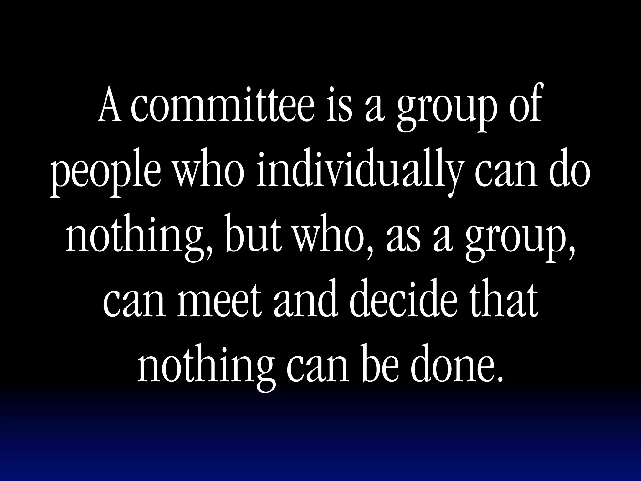 A committee is a group of
people who individually can do
 nothing, but who, as a group,
   can meet and decide that
     nothing can be done.
 