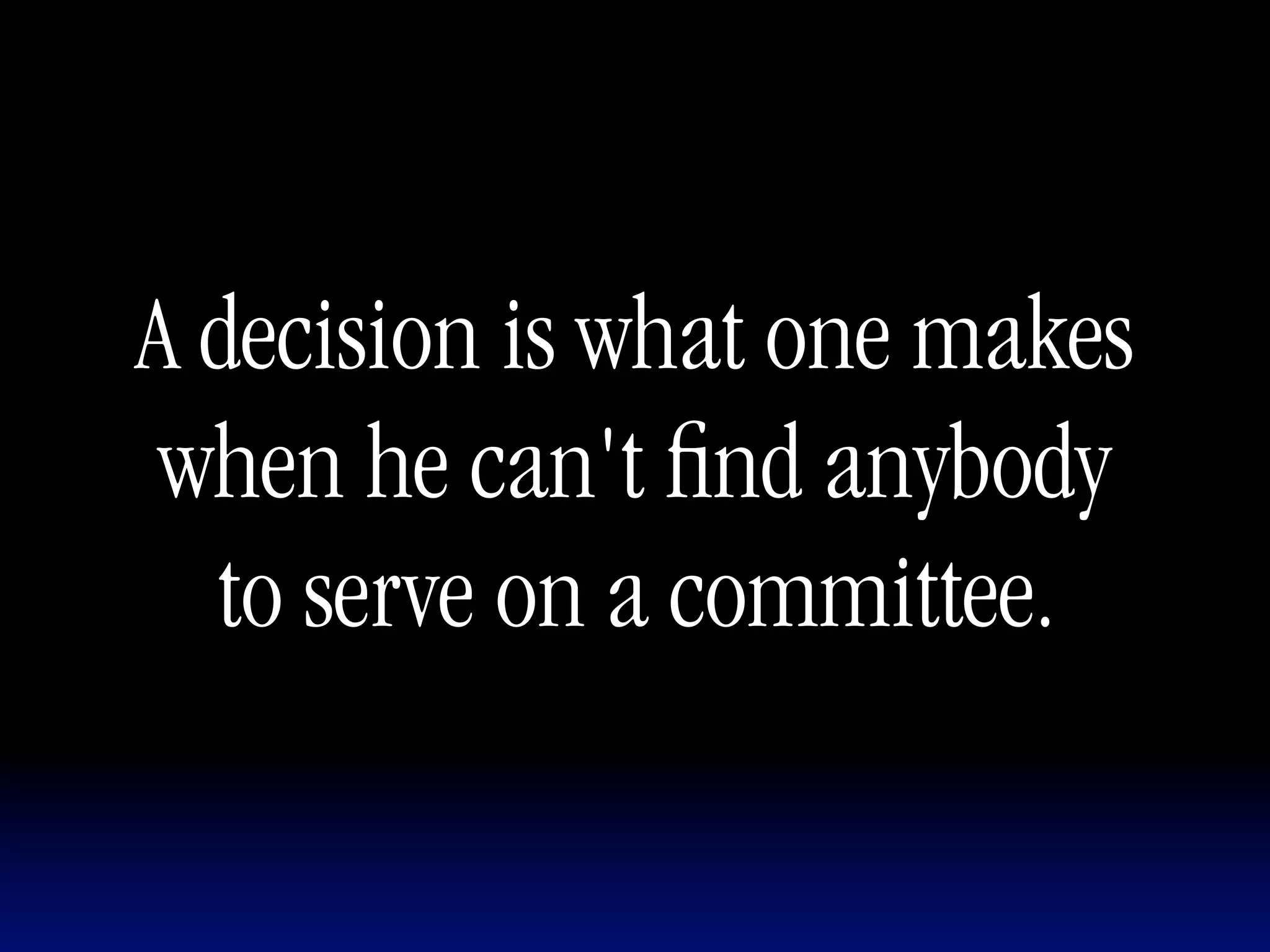 A decision is what one makes
 when he can't ﬁnd anybody
  to serve on a committee.
 