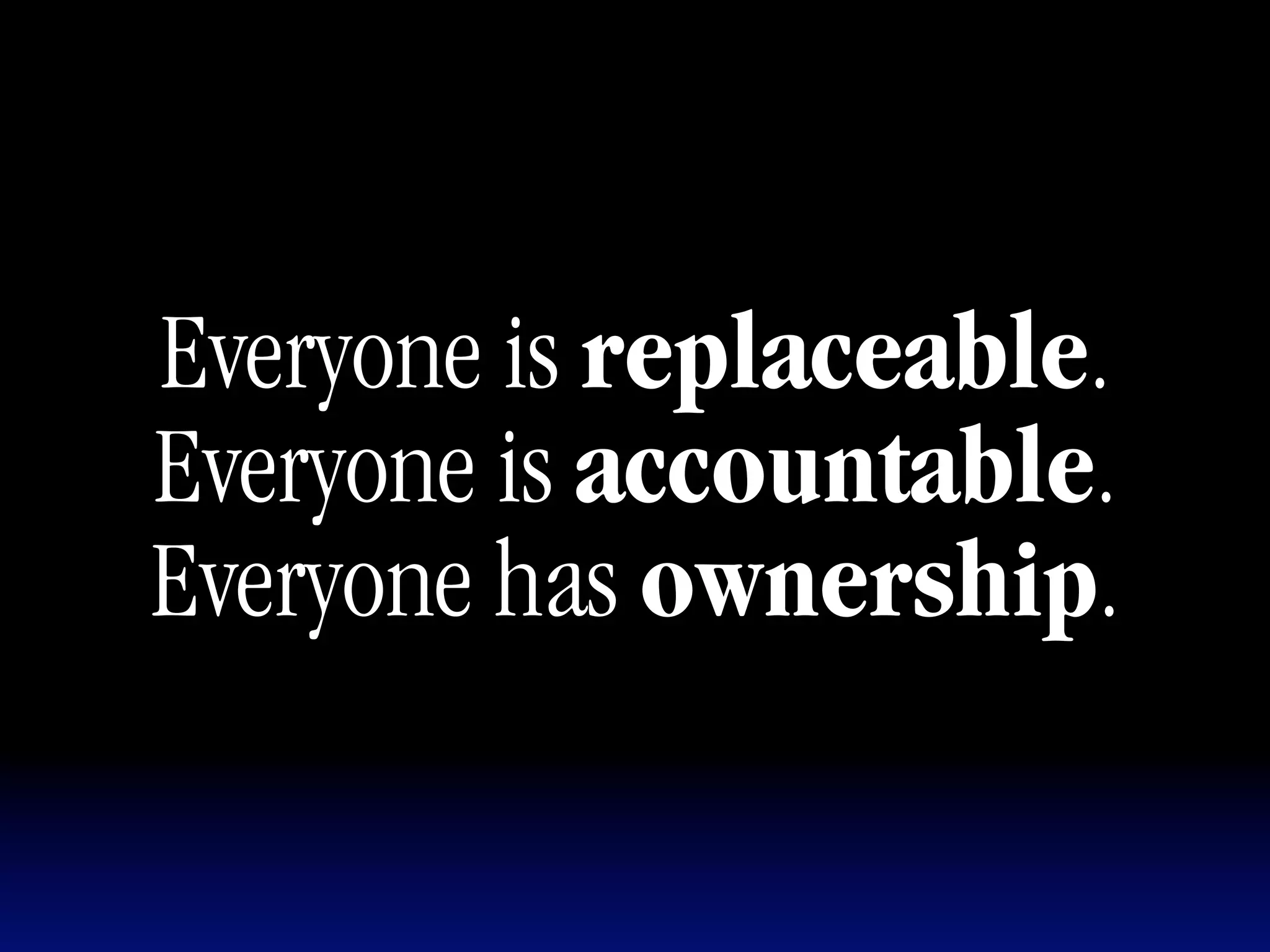 Everyone is replaceable.
Everyone is accountable.
Everyone has ownership.
 