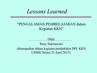 Lessons Learned
“PENGALAMAN PEMBELAJARAN dalam
Kegiatan KKN”
Oleh:
Reny Sukmawani
(disampaikan dalam kegiatan pembekalan DPL KKN
UMMI, Selasa 23 April 2013)
 