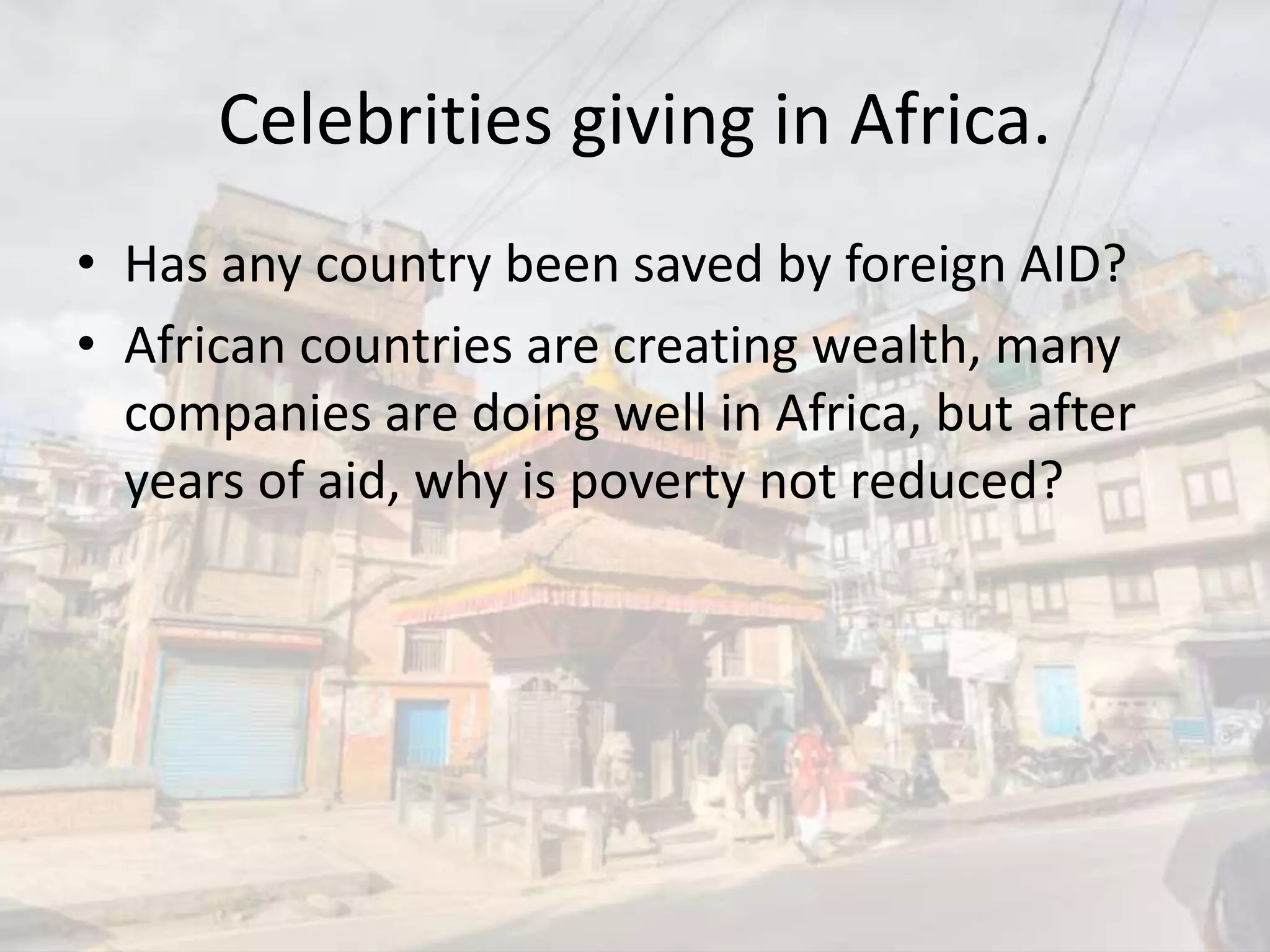 Celebrities giving in Africa.
• Has any country been saved by foreign AID?
• African countries are creating wealth, many
companies are doing well in Africa, but after
years of aid, why is poverty not reduced?
 