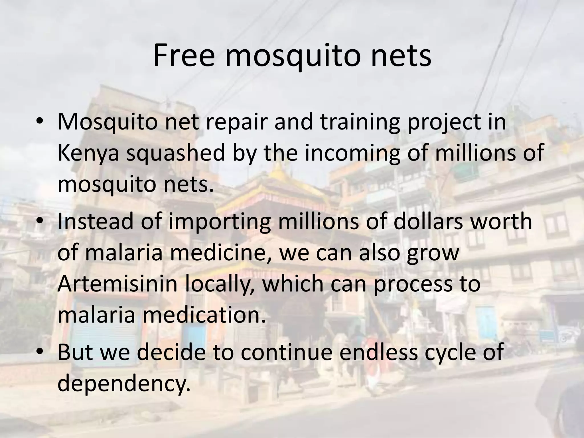 Free mosquito nets
• Mosquito net repair and training project in
Kenya squashed by the incoming of millions of
mosquito nets.
• Instead of importing millions of dollars worth
of malaria medicine, we can also grow
Artemisinin locally, which can process to
malaria medication.
• But we decide to continue endless cycle of
dependency.
 