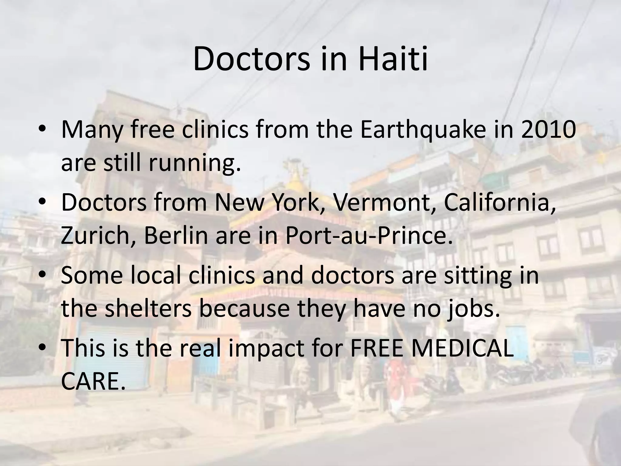 Doctors in Haiti
• Many free clinics from the Earthquake in 2010
are still running.
• Doctors from New York, Vermont, California,
Zurich, Berlin are in Port-au-Prince.
• Some local clinics and doctors are sitting in
the shelters because they have no jobs.
• This is the real impact for FREE MEDICAL
CARE.
 