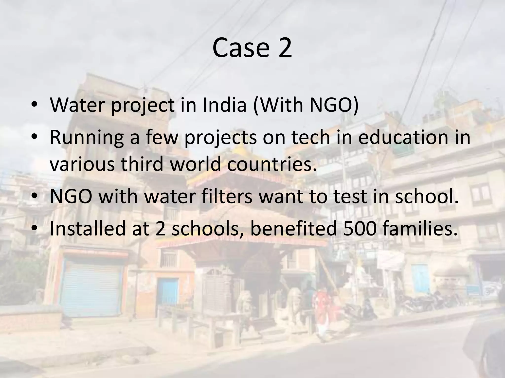 Case 2
• Water project in India (With NGO)
• Running a few projects on tech in education in
various third world countries.
• NGO with water filters want to test in school.
• Installed at 2 schools, benefited 500 families.
 