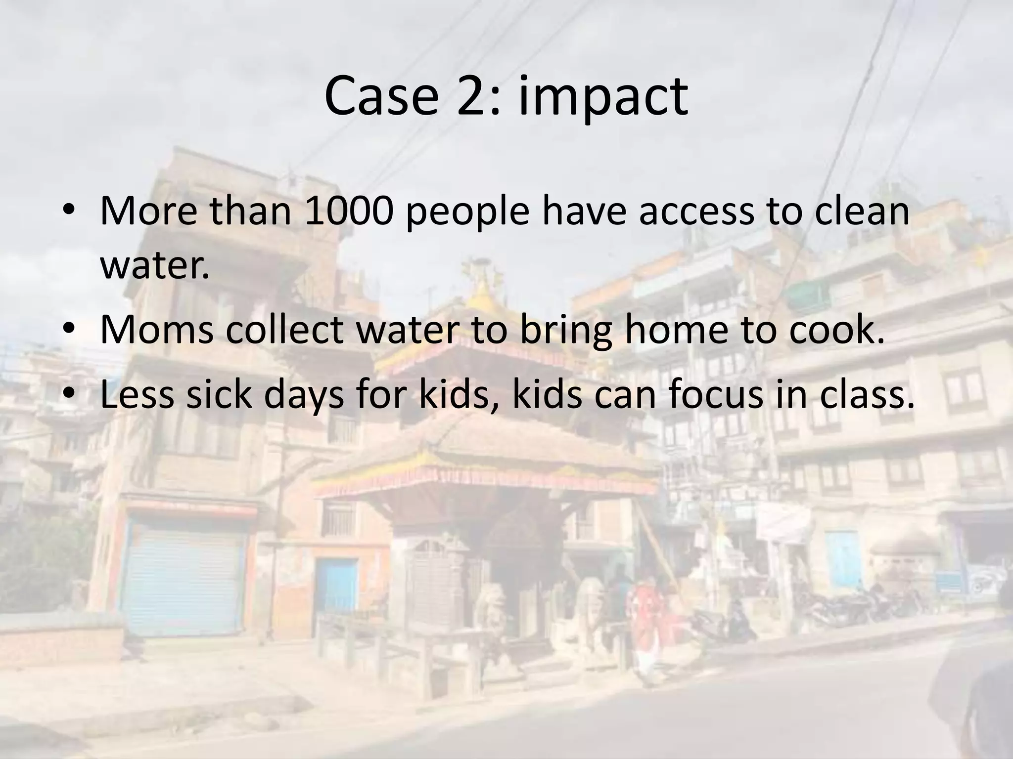Case 2: impact
• More than 1000 people have access to clean
water.
• Moms collect water to bring home to cook.
• Less sick days for kids, kids can focus in class.
 