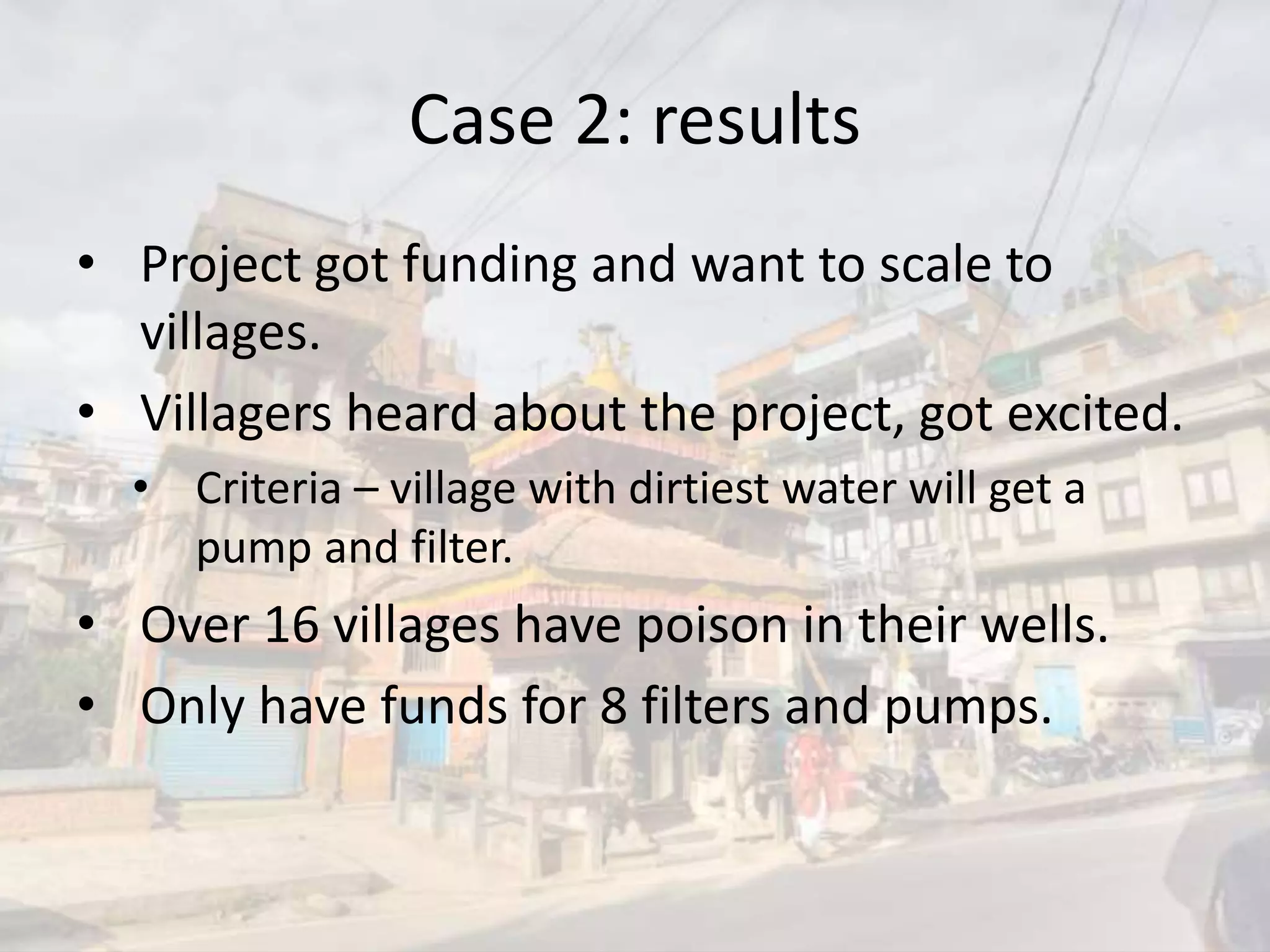 Case 2: results
• Project got funding and want to scale to
villages.
• Villagers heard about the project, got excited.
• Criteria – village with dirtiest water will get a
pump and filter.
• Over 16 villages have poison in their wells.
• Only have funds for 8 filters and pumps.
 