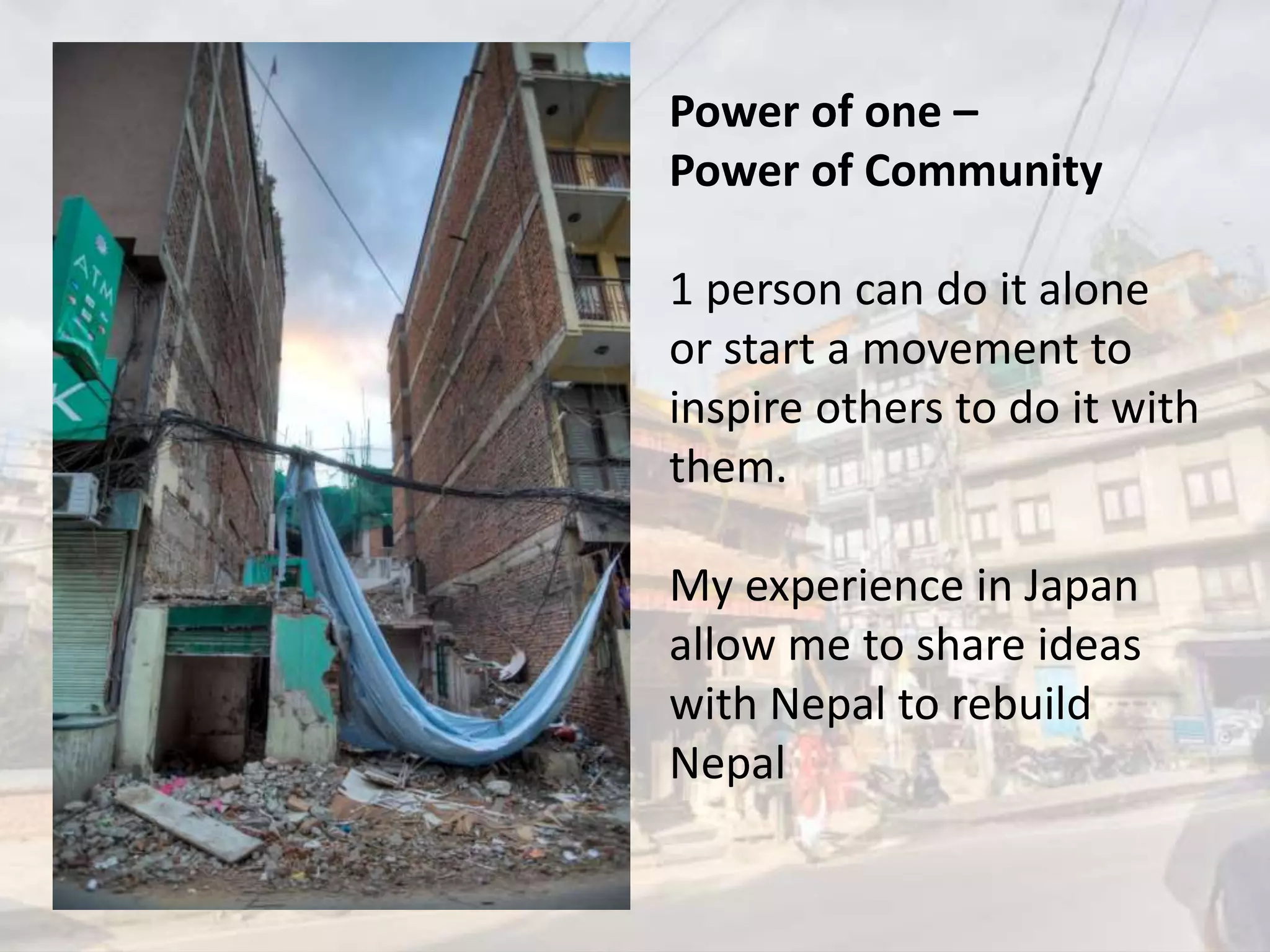 Power of one –
Power of Community
1 person can do it alone
or start a movement to
inspire others to do it with
them.
My experience in Japan
allow me to share ideas
with Nepal to rebuild
Nepal
 