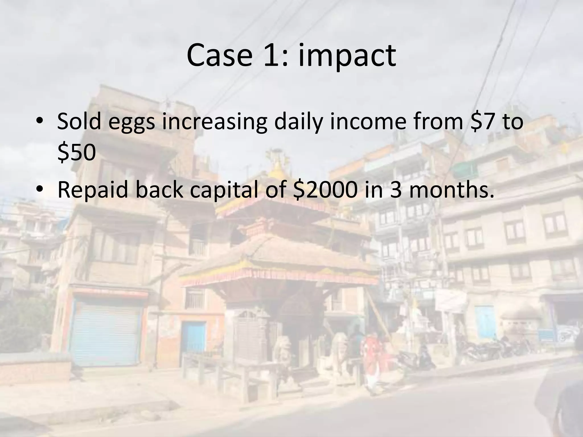 Case 1: impact
• Sold eggs increasing daily income from $7 to
$50
• Repaid back capital of $2000 in 3 months.
 