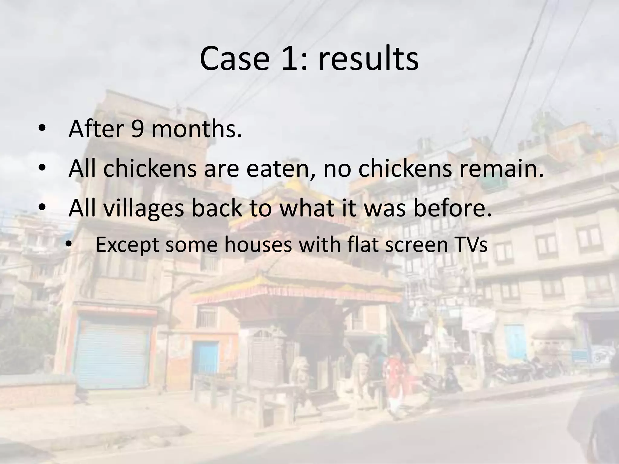 Case 1: results
• After 9 months.
• All chickens are eaten, no chickens remain.
• All villages back to what it was before.
• Except some houses with flat screen TVs
 