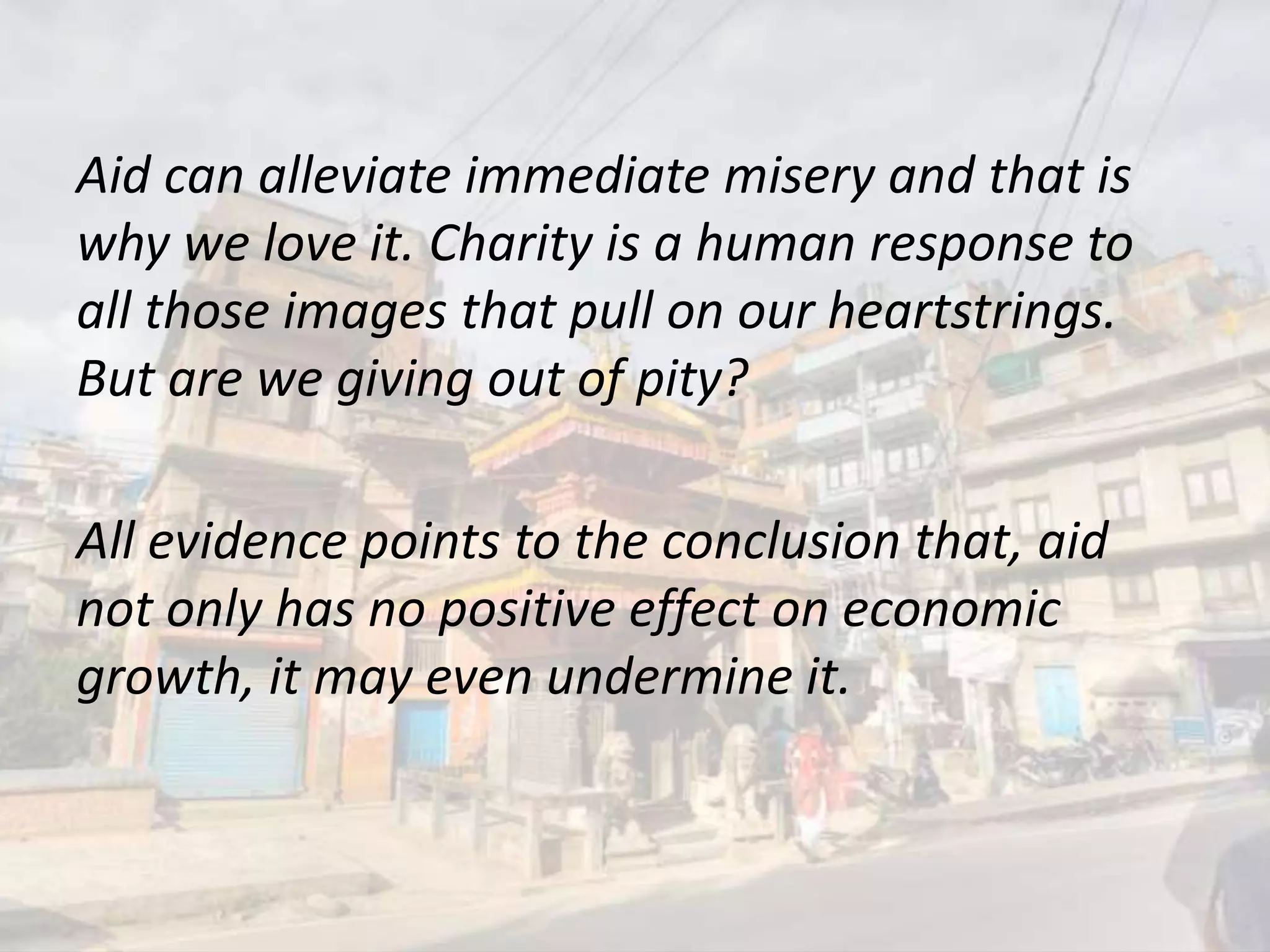Aid can alleviate immediate misery and that is
why we love it. Charity is a human response to
all those images that pull on our heartstrings.
But are we giving out of pity?
All evidence points to the conclusion that, aid
not only has no positive effect on economic
growth, it may even undermine it.
 