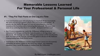 By Matt Kupec (mattkupec.com)
Memorable Lessons Learned
For Your Professional & Personal Life
#1: “They Put Their Pants on One Leg at a Time
 I was just fourteen years old and playing in a baseball all-star tournament.
My team was set to go against a player who was an all-world pitcher. At
practice the day before the game we were all intimidated by what we
considered the herculean task of defeating this behemoth. We were even
more of an underdog than Davis vs. Goliath! At least it felt that way!!
 But I’ll never remember my coach, Mr. Wilkerson, telling us not to be
intimidated by this guy and that he “puts his pants on one leg a time” just
like we do. His message was clear. This guy was mortal and he was beatable.
Well, we went out the next day and won the game to advance to the National
Championship Babe Ruth World Series.
 And thanks to Mr. Wilkerson and his simple lesson I never ever let anybody
intimidate me before a game for the rest of my career!! Any imposing
situation I face, I recite the words of wisdom from Mr. Wilkerson!
 