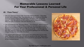 By Matt Kupec (mattkupec.com)
Memorable Lessons Learned
For Your Professional & Personal Life
#2: “Pizza Theory”
 This one came from former UNC Chancellor Michael Hooker. Chancellor
Hooker was a visionary boss. You remember the old commercial about the
financial services company that said when “EF Hutton talks, everybody
listens?” Well, the same in real life could be said for Chancellor Hooker.
When he spoke, he had the undivided attention of all.
 One of his theories was “the pizza theory.” Pizza theory??? What it means is
that when we order a couple of slices of pizza we are so in a hurry to get to
the second piece that we forget to enjoy the taste of the first slice of pizza! I
find myself doing exactly the same with pizza and life. I rush through that
first slice, stuffing it done my face, so focused on getting to the next slice that
I forget to enjoy the taste of the first piece!
 So, a great leader must make sure to pause and celebrate the success of the
team. Enjoy the success. You will move on quickly to the next “pizza slice”
in your business journey but don’t cheat yourself of enjoying the “first slice”
or first business success.
 