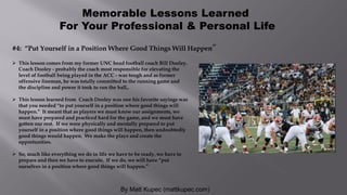 By Matt Kupec (mattkupec.com)
Memorable Lessons Learned
For Your Professional & Personal Life
 This lesson comes from my former UNC head football coach Bill Dooley.
Coach Dooley - probably the coach most responsible for elevating the
level of football being played in the ACC - was tough and as former
offensive lineman, he was totally committed to the running game and
the discipline and power it took to run the ball,.
 This lesson learned from Coach Dooley was one his favorite sayings was
that you needed “to put yourself in a position where good things will
happen.” It meant that as players we must know our assignments, we
must have prepared and practiced hard for the game, and we must have
gotten our rest. If we were physically and mentally prepared to put
yourself in a position where good things will happen, then undoubtedly
good things would happen. We make the plays and create the
opportunities.
 So, much like everything we do in life we have to be ready, we have to
prepare and then we have to execute. If we do, we will have “put
ourselves in a position where good things will happen.”
#4: “Put Yourself in a Position Where Good Things Will Happen”
 