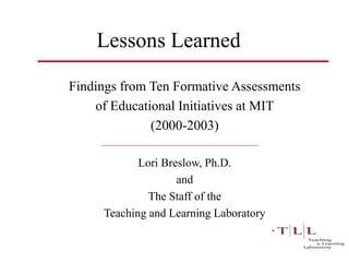 Lessons Learned
Findings from Ten Formative Assessments
of Educational Initiatives at MIT
(2000-2003)
Lori Breslow, Ph.D.
and
The Staff of the
Teaching and Learning Laboratory
 