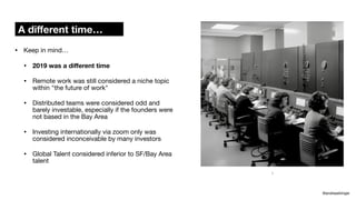• Keep in mind…
• 2019 was a di
ff
erent time
• Remote work was still considered a niche topic
within "the future of work"
• Distributed teams were considered odd and
barely investable, especially if the founders were
not based in the Bay Area
• Investing internationally via zoom only was
considered inconceivable by many investors
• Global Talent considered inferior to SF/Bay Area
talent
A di
ff
erent time…
@andreasklinger
:)
 