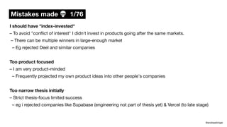 Mistakes made 💀 1/76
@andreasklinger
I should have "index-invested"
– To avoid "con
fl
ict of interest" I didn't invest in products going after the same markets.
– There can be multiple winners in large-enough market
– Eg rejected Deel and similar companies
Too product focused
– I am very product-minded
– Frequently projected my own product ideas into other people's companies
Too narrow thesis initially
– Strict thesis-focus limited success
– eg i rejected companies like Supabase (engineering not part of thesis yet) & Vercel (to late stage)
 