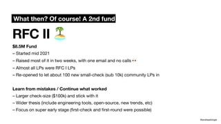 RFC II 🏝
@andreasklinger
$8.5M Fund
– Started mid 2021
– Raised most of it in two weeks, with one email and no calls 👀
– Almost all LPs were RFC I LPs
– Re-opened to let about 100 new small-check (sub 10k) community LPs in
Learn from mistakes / Continue what worked
– Larger check-size ($100k) and stick with it
– Wider thesis (include engineering tools, open-source, new trends, etc)
– Focus on super early stage (
fi
rst-check and
fi
rst-round were possible)
What then? Of course! A 2nd fund
 