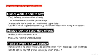 - "If more people work online then…"
- This is what rethinks whole industries
My Learnings from the last years of investing
@andreasklinger
Remote Work is now a default
Global Work is here to stay
Always look for secondary e
ff
ects
- Every industry competes internationally
- This enables non-exploitative geo-arbitrage
- At short-term risk to create an "international upper class"
Could become a target for resentment, populism and nationalism during the recession
- Remote work is no longer "fringe", it's a normal job of every HR and ops team worldwide
- Dare to look for new not-overrun trends; but which ones… ?
 