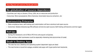 - Countries can't rely on Ukraine, China, USA, etc on resources and production
- Outcomes: Micro-powerplants; Micro-factories; Automated resource extraction, etc
Next Big [not yet overrun] Trends (all imho)
@andreasklinger
De-globalization of resource dependence
Opensourcing Enterprise
- Data-compliance laws, self-hosting and customization will favor solutions built open-source
- Outcomes: Global enterprise (eg HR) software winners be open-source; Self-hosting will become common again
Death to Desktop Apps
- The web has won; Desktop and operating-system dependent apps are dead
- The next frontier is local-
fi
rst webgpu-enabled web-apps with hyper-performant backends
Roll Ups
- During the recessions a lot of Micro-PE
fi
rms will acquire companies.
- Smb and blue collar businesses could be especially interesting here (economies of scale)
 