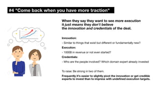 #4 "Come back when you have more traction"
When they say they want to see more execution
it just means they don't believe
the innovation and credentials of the deal.
Innovation:
- Similar to things that exist but di
ff
erent or fundamentally new?
Execution:
- 1000B in revenue or not even started?
Credentials:
- Who are the people involved? Which domain expert already invested
To raise: Be strong in two of them.
Frequently it's easier to slightly pivot the innovation or get credible
experts to invest than to impress with unde
fi
ned execution targets.
 
