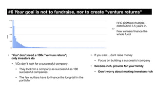 #6 Your goal is not to fundraise, nor to create "venture returns"
• If you can… dont raise money
• Focus on building a successful company
• Become rich, provide for your family
• Don't worry about making investors rich
• *You* don't need a 100x "venture return";
only investors do
• VCs don't look for a successful company
• They look for a company as successful as 100
successful companies
• The few outliars have to
fi
nance the long-tail in the
portfolio
RFC portfolio multiple-
distribution 3.5 years in.
Few winners
fi
nance the
whole fund
<-
 