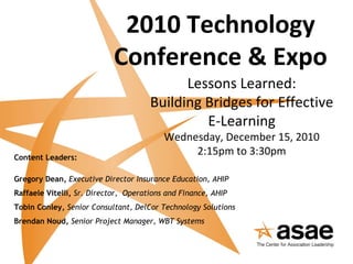 2010 Technology Conference & Expo Lessons Learned: Building Bridges for Effective E-Learning Wednesday, December 15, 2010 2:15pm to 3:30pm Content Leaders: Gregory Dean,  Executive Director Insurance Education, AHIP Raffaele Vitelli,  Sr. Director,  Operations and Finance, AHIP Tobin Conley,  Senior Consultant, DelCor Technology Solutions Brendan Noud,  Senior Project Manager, WBT Systems 