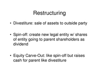 Restructuring
• Divestiture: sale of assets to outside party

• Spin-off: create new legal entity w/ shares
  of entity going to parent shareholders as
  dividend

• Equity Carve-Out: like spin-off but raises
  cash for parent like divestiture
 