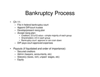 Bankruptcy Process
•   Ch 11:
     –   File in federal bankruptcy court
     –   Appoint DIP/court trustee
     –   Develop/present reorg plan
     –   Accept reorg plan:
          • Creditors: 2/3 of $ value + simple majority of each group
          • Shareholders: 2/3 in each group
          • Bankruptcy court: approve or can cram down
     – DIP pays court-approved expenses

•   Payouts (if liquidated and order of importance):
     –   Secured creditors
     –   Admin (lawyers, accountants, etc)
     –   Statutory (taxes, rent, unpaid wages, etc)
     –   Equity
 