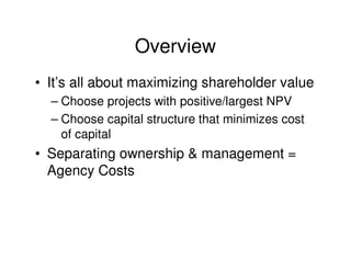 Overview
• It’s all about maximizing shareholder value
  – Choose projects with positive/largest NPV
  – Choose capital structure that minimizes cost
    of capital
• Separating ownership & management =
  Agency Costs
 