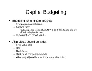 Capital Budgeting
• Budgeting for long-term projects
   – Find projects/investments
   – Analyze them
        • Payback period (cumulative), NPV (>0), IRR (>hurdle rate or if
          NPV>0 using hurdle rate)
   – Implement and report results

• All projects should consider:
   –   Time value of $
   –   Risk
   –   Cash flows
   –   Ranking of competing projects
   –   What project(s) will maximize shareholder value
 