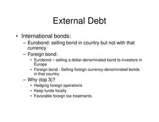 External Debt
• International bonds:
  – Eurobond: selling bond in country but not with that
    currency
  – Foreign bond:
     • Eurobond – selling a dollar-denominated bond to investors in
       Europe
     • Foreign bond - Selling foreign currency-denominated bonds
       in that country
  – Why (top 3)?
     • Hedging foreign operations
     • Keep funds locally
     • Favorable foreign tax treatments
 