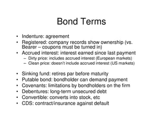 Bond Terms
• Indenture: agreement
• Registered: company records show ownership (vs.
  Bearer – coupons must be turned in)
• Accrued interest: interest earned since last payment
    – Dirty price: includes accrued interest (European markets)
    – Clean price: doesn’t include accrued interest (US markets)

•   Sinking fund: retires par before maturity
•   Putable bond: bondholder can demand payment
•   Covenants: limitations by bondholders on the firm
•   Debentures: long-term unsecured debt
•   Convertible: converts into stock, etc
•   CDS: contract/insurance against default
 