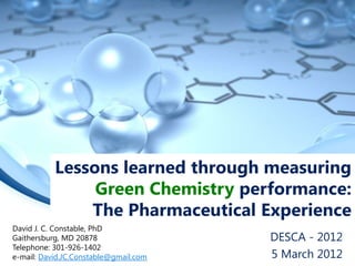 Lessons learned through measuring
                Green Chemistry performance:
               The Pharmaceutical Experience
David J. C. Constable, PhD
Gaithersburg, MD 20878                 DESCA - 2012
Telephone: 301-926-1402
e-mail: David.JC.Constable@gmail.com   5 March 2012
 