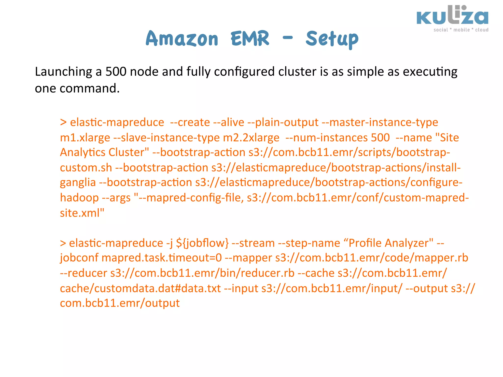 Amazon EMR – Setup
Launching	
  a	
  500	
  node	
  and	
  fully	
  conﬁgured	
  cluster	
  is	
  as	
  simple	
  as	
  execu$ng	
  
one	
  command.	
  
       	
  
       >	
  elas$c-­‐mapreduce	
  	
  -­‐-­‐create	
  -­‐-­‐alive	
  -­‐-­‐plain-­‐output	
  -­‐-­‐master-­‐instance-­‐type	
  
       m1.xlarge	
  -­‐-­‐slave-­‐instance-­‐type	
  m2.2xlarge	
  	
  -­‐-­‐num-­‐instances	
  500	
  	
  -­‐-­‐name	
  "Site	
  
       Analy$cs	
  Cluster"	
  -­‐-­‐bootstrap-­‐ac$on	
  s3://com.bcb11.emr/scripts/bootstrap-­‐
       custom.sh	
  -­‐-­‐bootstrap-­‐ac$on	
  s3://elas$cmapreduce/bootstrap-­‐ac$ons/install-­‐
       ganglia	
  -­‐-­‐bootstrap-­‐ac$on	
  s3://elas$cmapreduce/bootstrap-­‐ac$ons/conﬁgure-­‐
       hadoop	
  -­‐-­‐args	
  "-­‐-­‐mapred-­‐conﬁg-­‐ﬁle,	
  s3://com.bcb11.emr/conf/custom-­‐mapred-­‐
       site.xml"	
  	
  
       	
  
       >	
  elas$c-­‐mapreduce	
  -­‐j	
  ${jobﬂow}	
  -­‐-­‐stream	
  -­‐-­‐step-­‐name	
  “Proﬁle	
  Analyzer"	
  -­‐-­‐
       jobconf	
  mapred.task.$meout=0	
  -­‐-­‐mapper	
  s3://com.bcb11.emr/code/mapper.rb	
  
       -­‐-­‐reducer	
  s3://com.bcb11.emr/bin/reducer.rb	
  -­‐-­‐cache	
  s3://com.bcb11.emr/
       cache/customdata.dat#data.txt	
  -­‐-­‐input	
  s3://com.bcb11.emr/input/	
  -­‐-­‐output	
  s3://
       com.bcb11.emr/output	
  
 