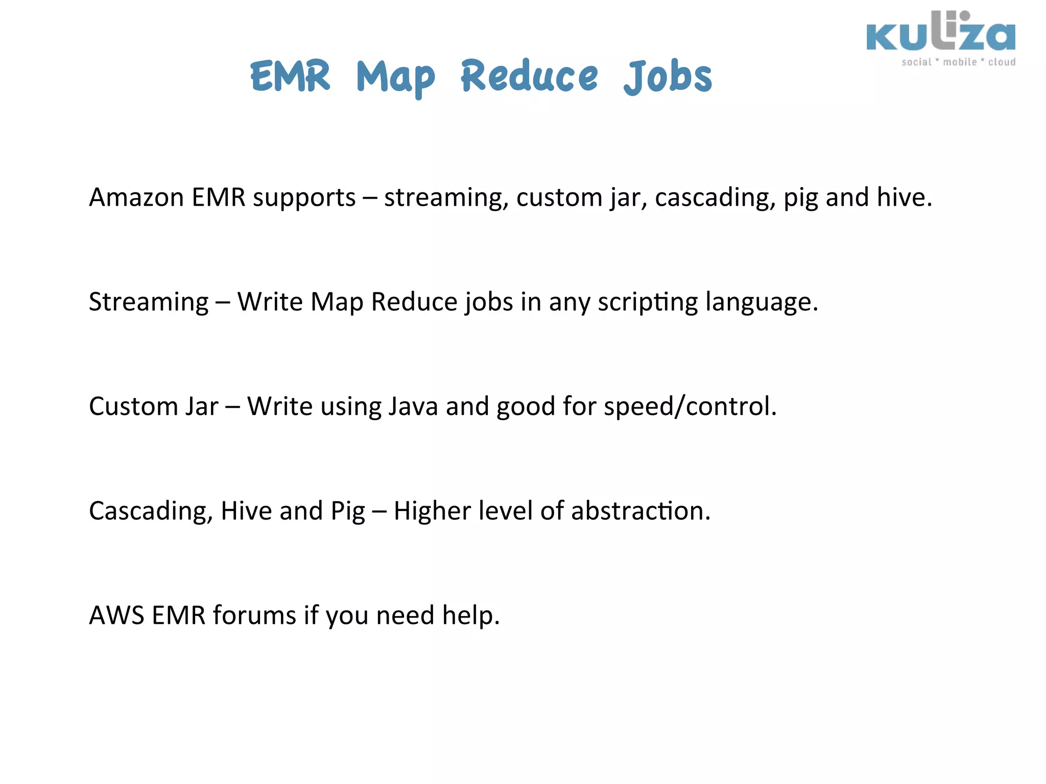 EMR Map Reduce Jobs
	
  
Amazon	
  EMR	
  supports	
  –	
  streaming,	
  custom	
  jar,	
  cascading,	
  pig	
  and	
  hive.	
  	
  
	
  
	
  
Streaming	
  –	
  Write	
  Map	
  Reduce	
  jobs	
  in	
  any	
  scrip$ng	
  language.	
  
	
  
	
  
Custom	
  Jar	
  –	
  Write	
  using	
  Java	
  and	
  good	
  for	
  speed/control.	
  
	
  
	
  
Cascading,	
  Hive	
  and	
  Pig	
  –	
  Higher	
  level	
  of	
  abstrac$on.	
  
	
  
	
  
AWS	
  EMR	
  forums	
  if	
  you	
  need	
  help.	
  
 